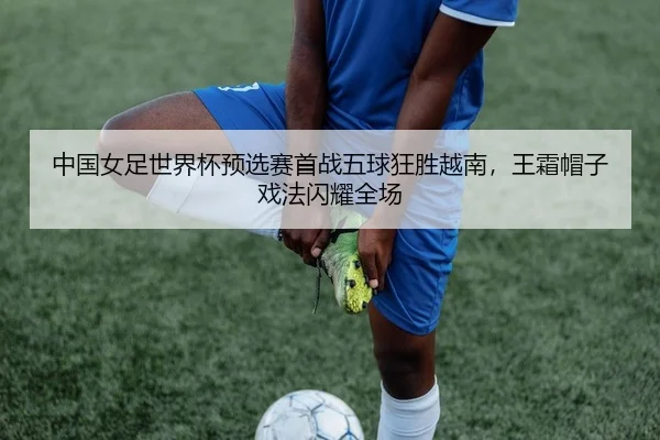 中国女足世界杯预选赛首战五球狂胜越南，王霜帽子戏法闪耀全场